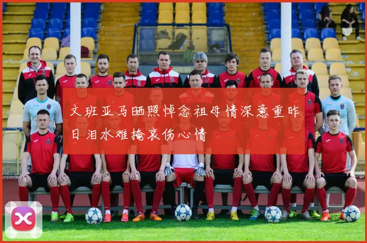 文班亚马晒照悼念祖母情深意重昨日泪水难掩哀伤心情