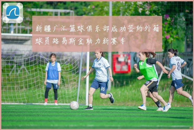 新疆广汇篮球俱乐部成功签约外籍球员路易斯金助力新赛季