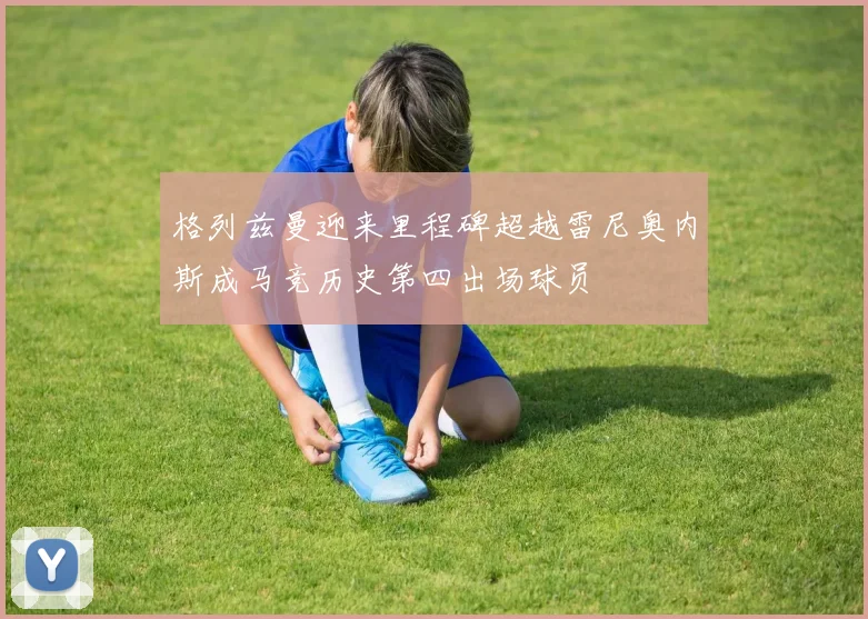 格列兹曼迎来里程碑超越雷尼奥内斯成马竞历史第四出场球员