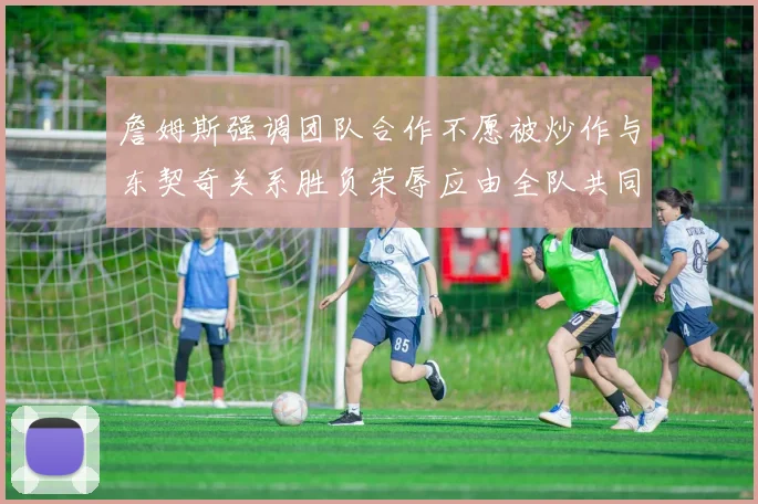 詹姆斯强调团队合作不愿被炒作与东契奇关系胜负荣辱应由全队共同承担