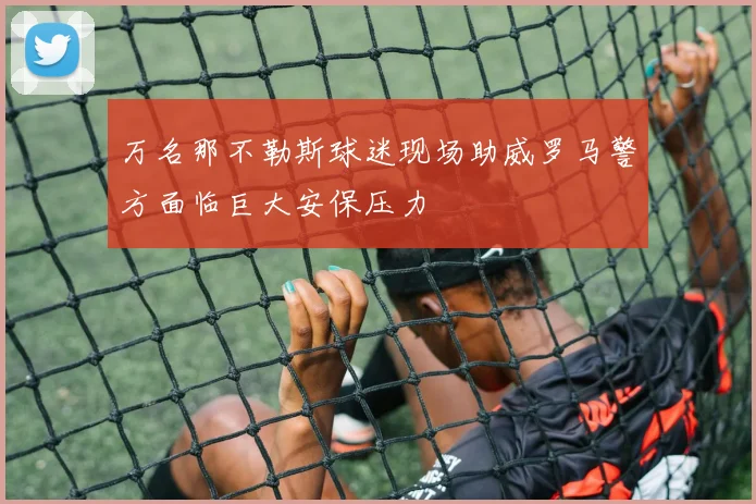 万名那不勒斯球迷现场助威罗马警方面临巨大安保压力