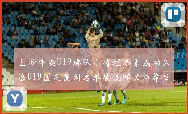 上海申花U19梯队小将程添乐成功入选U19国足集训名单展现潜力与希望