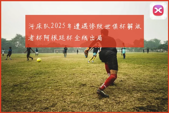 河床队2025年遭遇惨败世俱杯解放者杯阿根廷杯全线出局