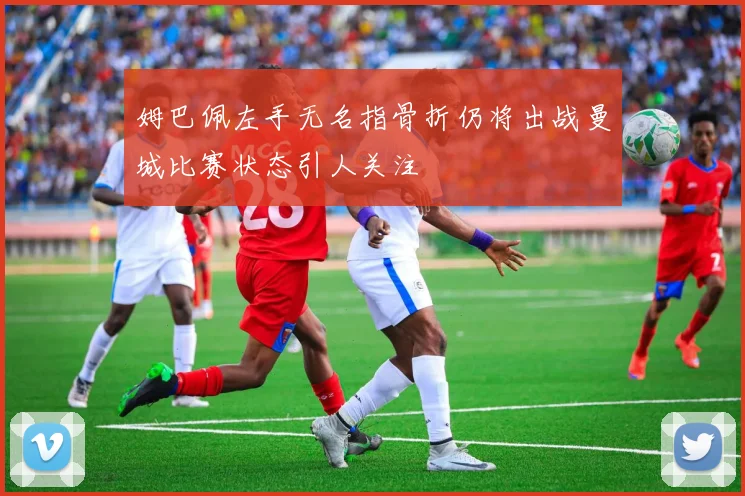 姆巴佩左手无名指骨折仍将出战曼城比赛状态引人关注