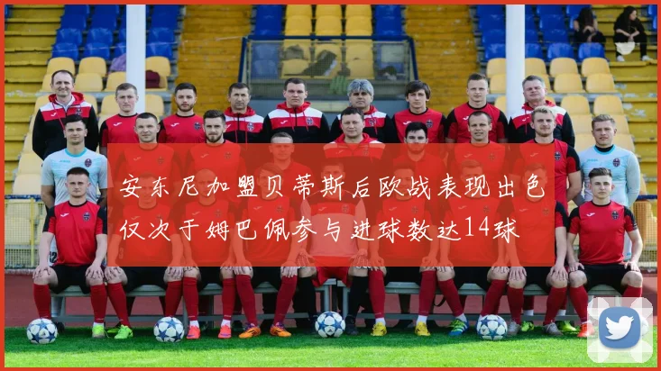 安东尼加盟贝蒂斯后欧战表现出色仅次于姆巴佩参与进球数达14球