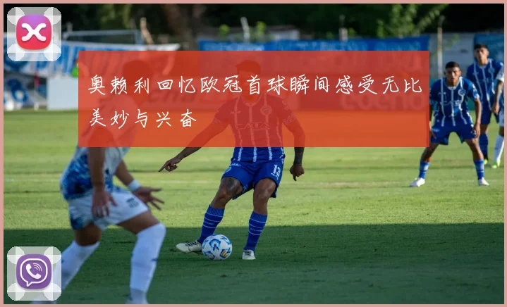 奥赖利回忆欧冠首球瞬间感受无比美妙与兴奋