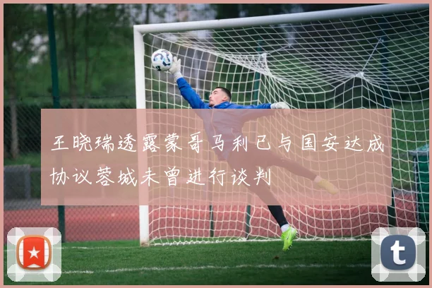王晓瑞透露蒙哥马利已与国安达成协议蓉城未曾进行谈判