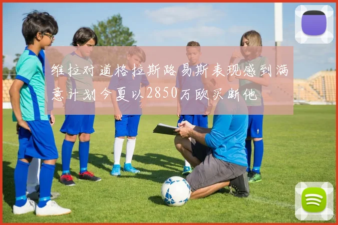 维拉对道格拉斯路易斯表现感到满意计划今夏以2850万欧买断他