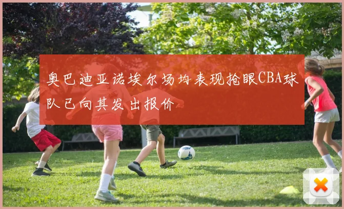 奥巴迪亚诺埃尔场均表现抢眼CBA球队已向其发出报价