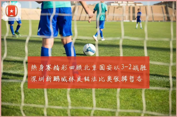 热身赛精彩回顾北京国安以3-2战胜深圳新鹏城林良铭法比奥张稀哲各入一球