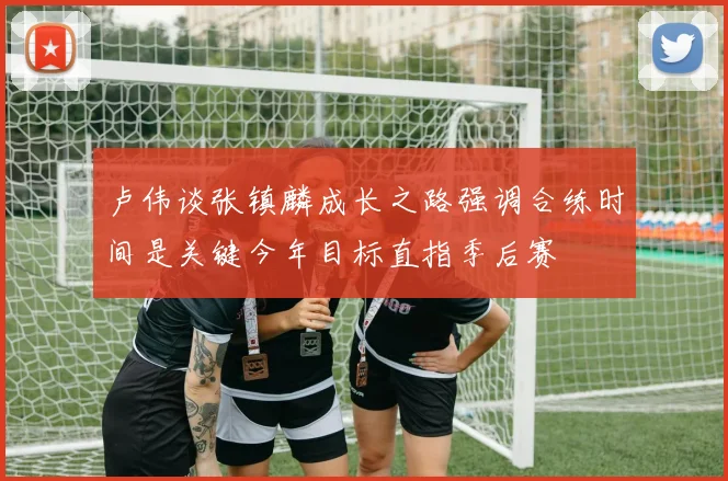 卢伟谈张镇麟成长之路强调合练时间是关键今年目标直指季后赛
