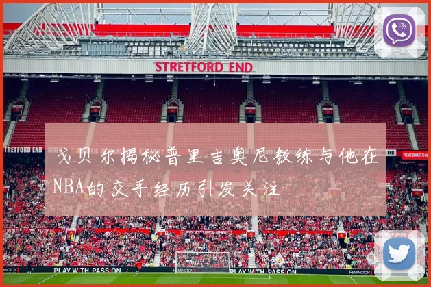 戈贝尔揭秘普里吉奥尼教练与他在NBA的交手经历引发关注