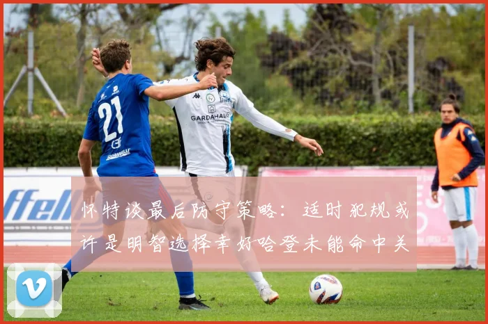怀特谈最后防守策略：适时犯规或许是明智选择幸好哈登未能命中关键投篮