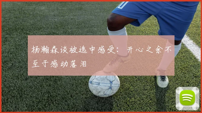 杨瀚森谈被选中感受：开心之余不至于感动落泪