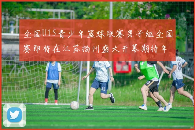 全国U15青少年篮球联赛男子组全国赛即将在江苏扬州盛大开幕期待年轻球员的精彩表现