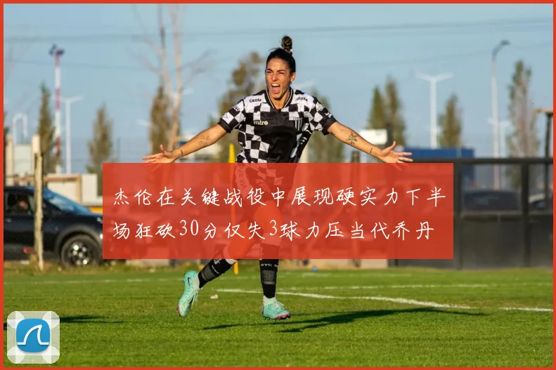 杰伦在关键战役中展现硬实力下半场狂砍30分仅失3球力压当代乔丹