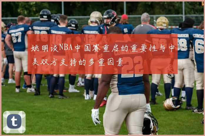 姚明谈NBA中国赛重启的重要性与中美双方支持的多重因素