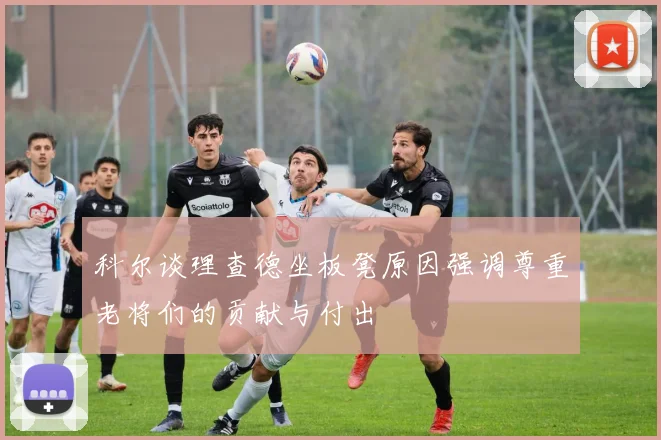 科尔谈理查德坐板凳原因强调尊重老将们的贡献与付出