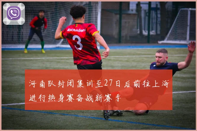 河南队封闭集训至27日后前往上海进行热身赛备战新赛季