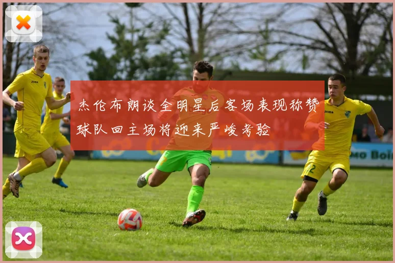 杰伦布朗谈全明星后客场表现称赞球队回主场将迎来严峻考验
