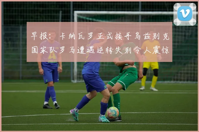 早报：卡纳瓦罗正式接手乌兹别克国家队罗马遭遇逆转失利令人震惊