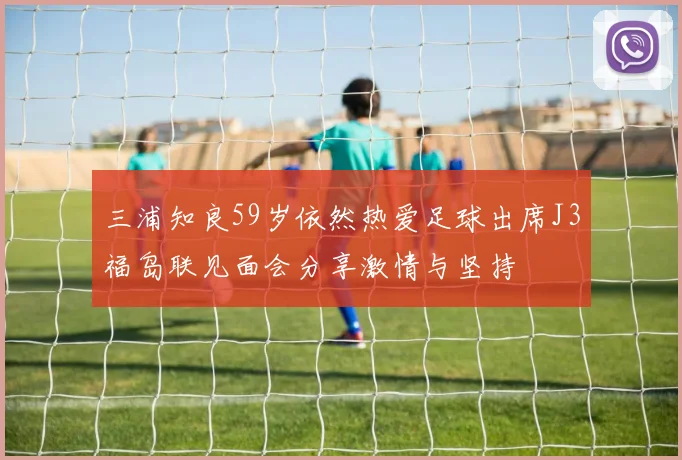 三浦知良59岁依然热爱足球出席J3福岛联见面会分享激情与坚持