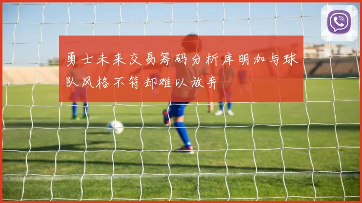 勇士未来交易筹码分析库明加与球队风格不符却难以放弃
