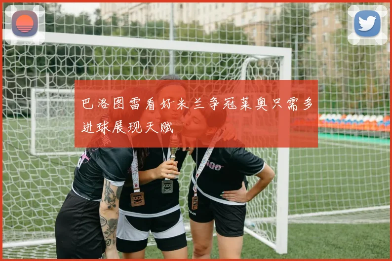 巴洛图雷看好米兰争冠莱奥只需多进球展现天赋