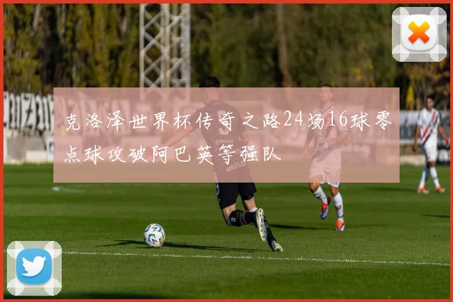 克洛泽世界杯传奇之路24场16球零点球攻破阿巴英等强队