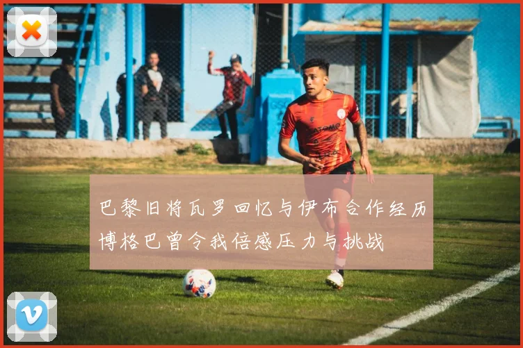 巴黎旧将瓦罗回忆与伊布合作经历博格巴曾令我倍感压力与挑战