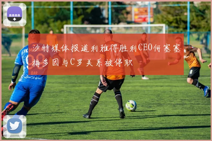 沙特媒体报道利雅得胜利CEO何塞塞梅多因与C罗关系被停职