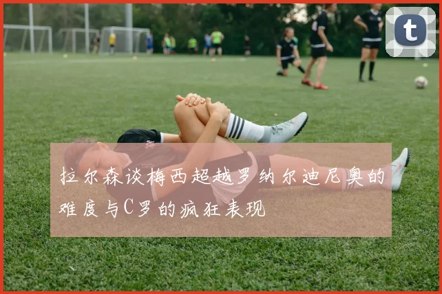 拉尔森谈梅西超越罗纳尔迪尼奥的难度与C罗的疯狂表现
