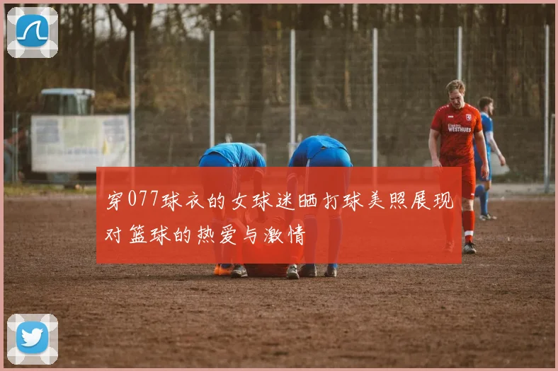 穿077球衣的女球迷晒打球美照展现对篮球的热爱与激情
