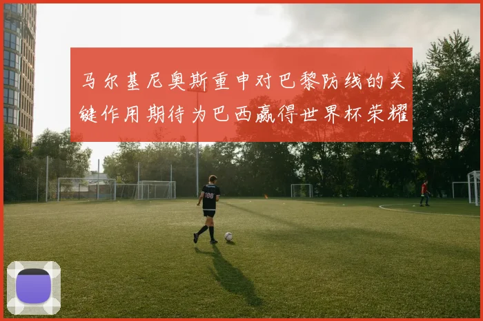 马尔基尼奥斯重申对巴黎防线的关键作用期待为巴西赢得世界杯荣耀