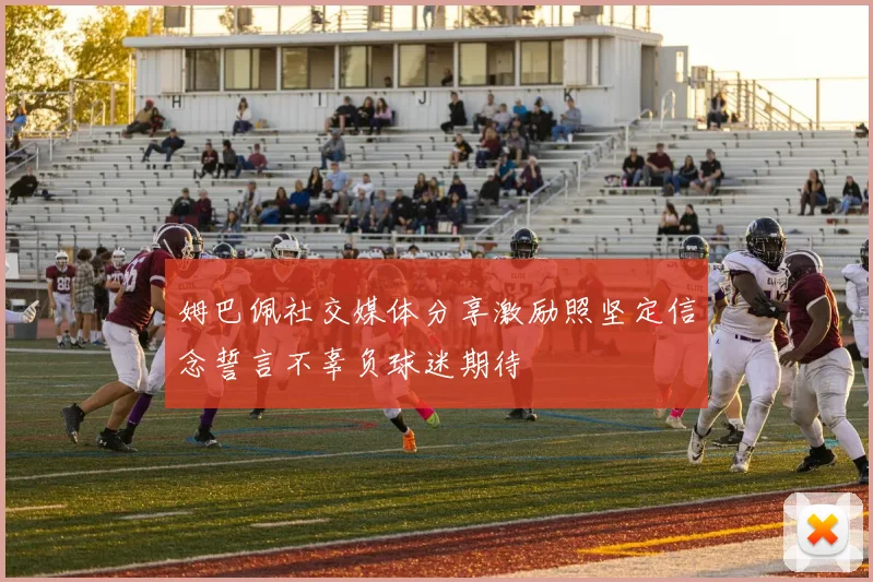 姆巴佩社交媒体分享激励照坚定信念誓言不辜负球迷期待