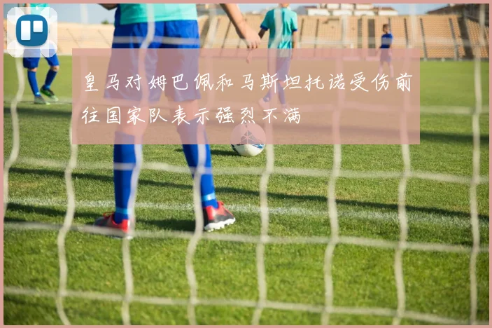皇马对姆巴佩和马斯坦托诺受伤前往国家队表示强烈不满