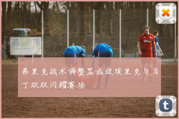 弗里克战术调整显成效埃里克与马丁双双闪耀赛场