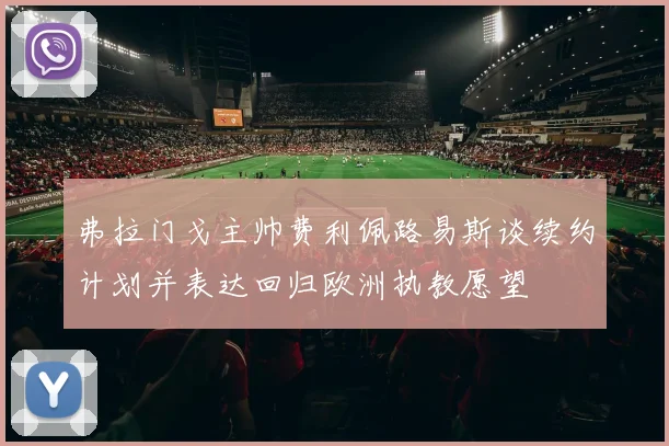 弗拉门戈主帅费利佩路易斯谈续约计划并表达回归欧洲执教愿望