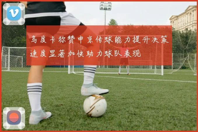 乌度卡称赞申京传球能力提升决策速度显著加快助力球队表现