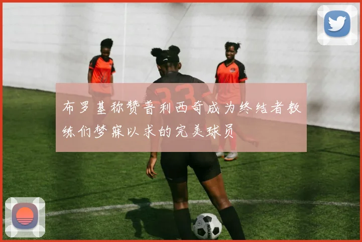 布罗基称赞普利西奇成为终结者教练们梦寐以求的完美球员