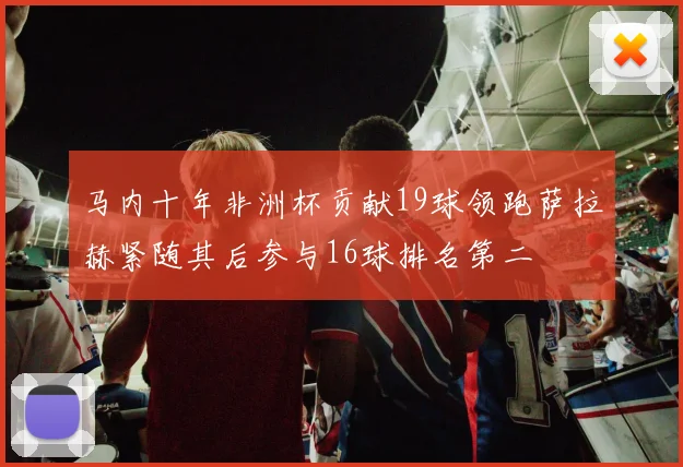 马内十年非洲杯贡献19球领跑萨拉赫紧随其后参与16球排名第二