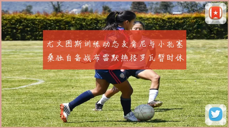 尤文图斯训练动态麦肯尼与小孔塞桑独自备战布雷默热格罗瓦暂时休息
